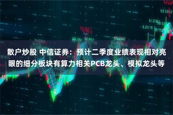 散户炒股 中信证券：预计二季度业绩表现相对亮眼的细分板块有算力相关PCB龙头、模拟龙头等