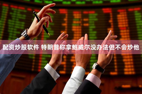 配资炒股软件 特朗普称拿鲍威尔没办法但不会炒他