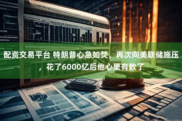 配资交易平台 特朗普心急如焚，再次向美联储施压，花了6000亿后他心里有数了