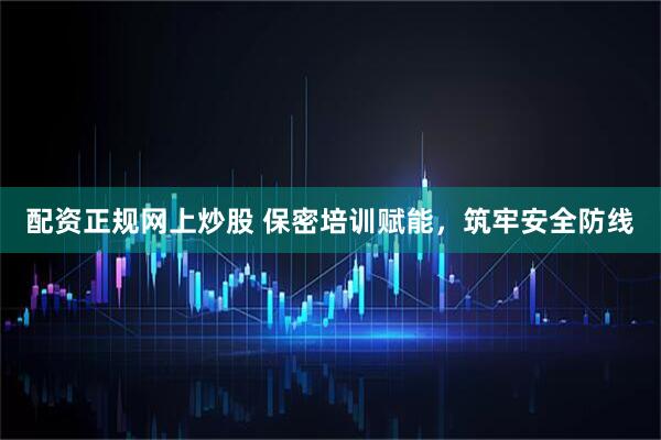 配资正规网上炒股 保密培训赋能，筑牢安全防线