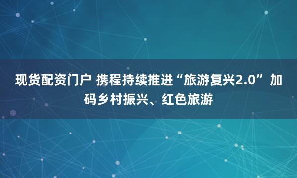 现货配资门户 携程持续推进“旅游复兴2.0” 加码乡村振兴、红色旅游