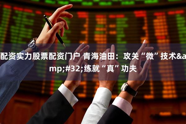 配资实力股票配资门户 青海油田：攻关“微”技术&#32;练就“真”功夫