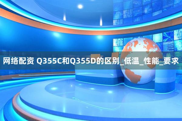 网络配资 Q355C和Q355D的区别_低温_性能_要求