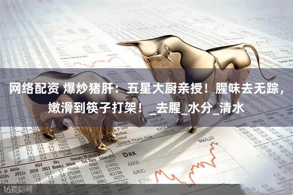 网络配资 爆炒猪肝：五星大厨亲授！腥味去无踪，嫩滑到筷子打架！_去腥_水分_清水