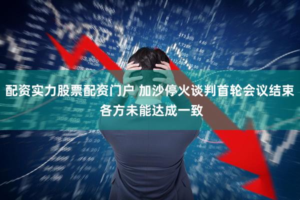 配资实力股票配资门户 加沙停火谈判首轮会议结束 各方未能达成一致