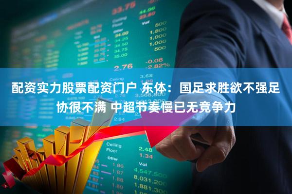 配资实力股票配资门户 东体：国足求胜欲不强足协很不满 中超节奏慢已无竞争力