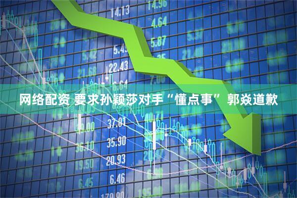 网络配资 要求孙颖莎对手“懂点事” 郭焱道歉