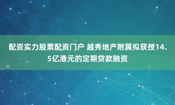 配资实力股票配资门户 越秀地产附属拟获授14.5亿港元的定期贷款融资