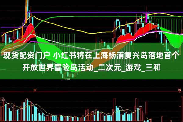 现货配资门户 小红书将在上海杨浦复兴岛落地首个开放世界冒险岛活动_二次元_游戏_三和