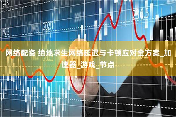 网络配资 绝地求生网络延迟与卡顿应对全方案_加速器_游戏_节点