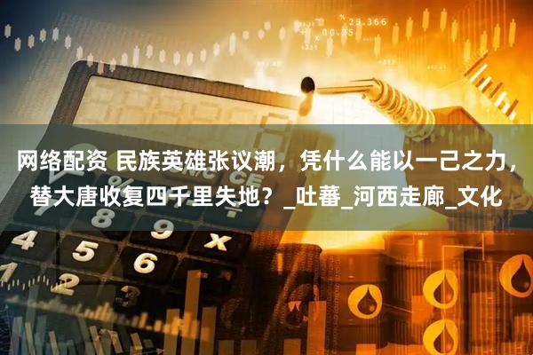 网络配资 民族英雄张议潮，凭什么能以一己之力，替大唐收复四千里失地？_吐蕃_河西走廊_文化