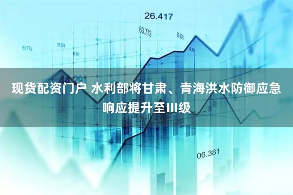现货配资门户 水利部将甘肃、青海洪水防御应急响应提升至Ⅲ级