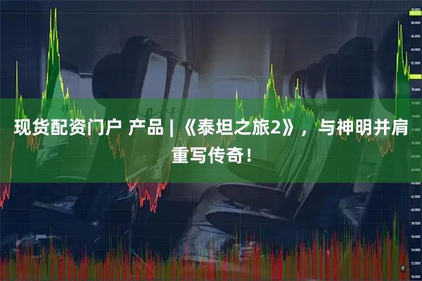 现货配资门户 产品 | 《泰坦之旅2》，与神明并肩重写传奇！