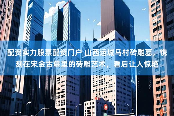 配资实力股票配资门户 山西运城马村砖雕墓，镌刻在宋金古墓里的砖雕艺术，看后让人惊艳