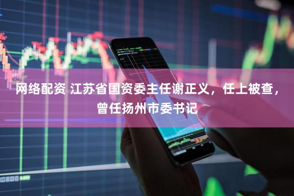 网络配资 江苏省国资委主任谢正义，任上被查，曾任扬州市委书记