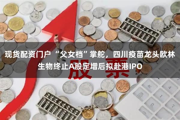 现货配资门户 “父女档”掌舵，四川疫苗龙头欧林生物终止A股定增后拟赴港IPO