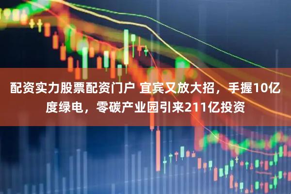 配资实力股票配资门户 宜宾又放大招，手握10亿度绿电，零碳产业园引来211亿投资