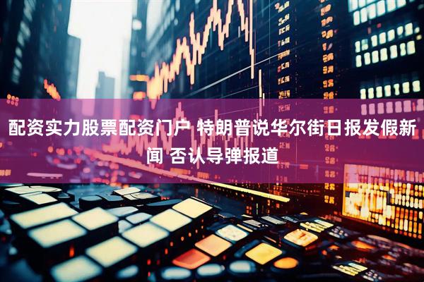 配资实力股票配资门户 特朗普说华尔街日报发假新闻 否认导弹报道