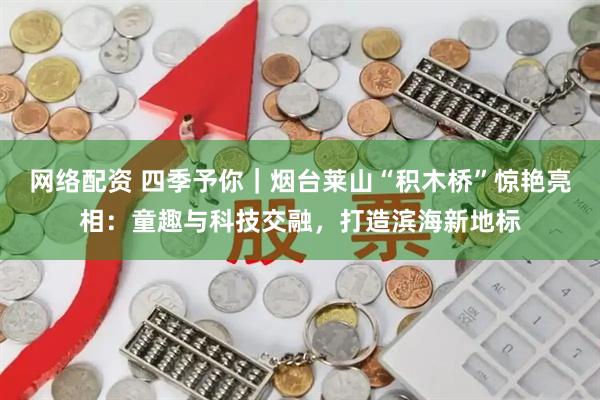 网络配资 四季予你｜烟台莱山“积木桥”惊艳亮相：童趣与科技交融，打造滨海新地标