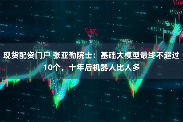 现货配资门户 张亚勤院士：基础大模型最终不超过10个，十年后机器人比人多