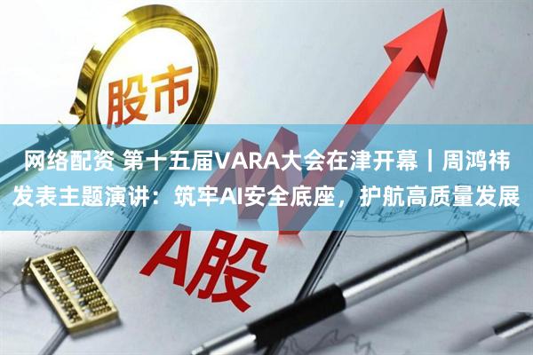 网络配资 第十五届VARA大会在津开幕｜周鸿祎发表主题演讲：筑牢AI安全底座，护航高质量发展