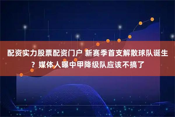 配资实力股票配资门户 新赛季首支解散球队诞生？媒体人曝中甲降级队应该不搞了