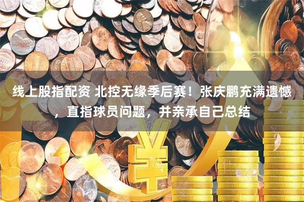 线上股指配资 北控无缘季后赛！张庆鹏充满遗憾，直指球员问题，并亲承自己总结