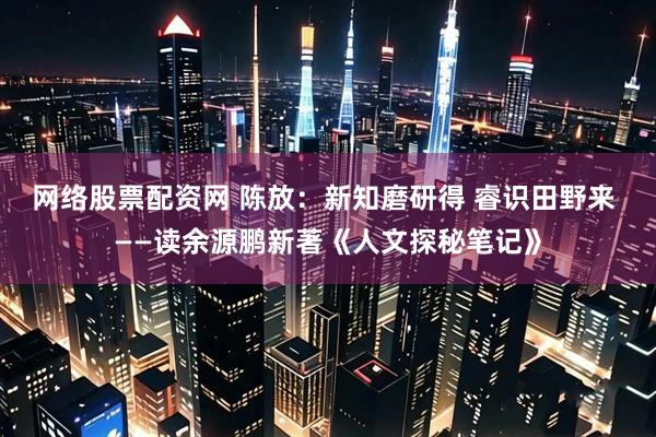 网络股票配资网 陈放：新知磨研得 睿识田野来 ——读余源鹏新著《人文探秘笔记》